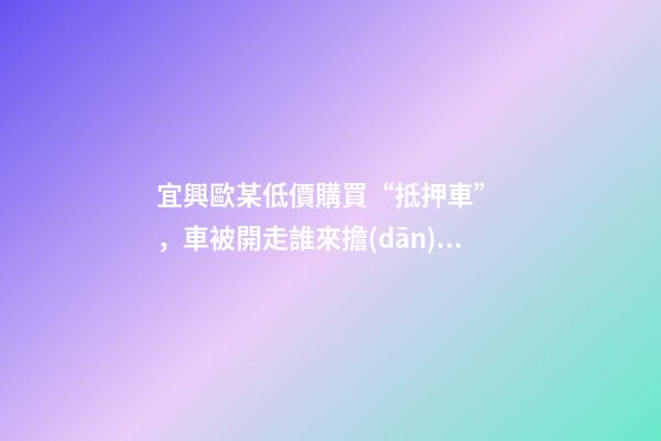 宜興歐某低價購買“抵押車”，車被開走誰來擔(dān)責(zé)？